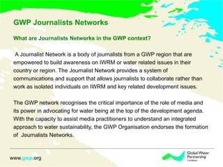 GWP Journalists Networks  What are Journalists Networks in the GWP context? A Journalist Network is a body of journalists from a GWP region that are  empowered to build awareness on IWRM or water related issues in their  country or region. The Journalist Network provides a system of  communications and support that allows journalists to collaborate rather than  work as isolated individuals on IWRM and key related development issues. The GWP network recognises the critical importance of the role of media and  its power in advocating for water being at the top of the development agenda. With the capacity to assist media practitioners to understand an integrated approach to water sustainability, the GWP Organisation endorses the formation of  Journalists Networks. 