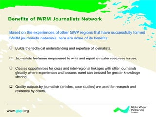 Benefits of IWRM Journalists Network Based on the experiences of other GWP regions that have successfully formed  IWRM journalists’ networks, here are some of its benefits: Builds the technical understanding and expertise of journalists. Journalists feel more empowered to write and report on water resources issues.  Creates opportunities for cross and inter-regional linkages with other journalists globally where experiences and lessons learnt can be used for greater knowledge sharing.  Quality outputs by journalists (articles, case studies) are used for research and reference by others.  