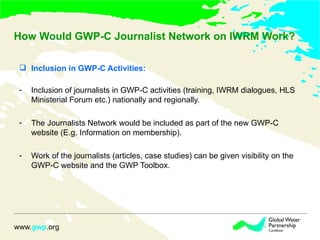 How Would GWP-C Journalist Network on IWRM Work? Inclusion in GWP-C Activities:   Inclusion of journalists in GWP-C activities (training, IWRM dialogues, HLS Ministerial Forum etc.) nationally and regionally. The Journalists Network would be included as part of the new GWP-C website (E.g. Information on membership). Work of the journalists (articles, case studies) can be given visibility on the GWP-C website and the GWP Toolbox. 