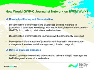 How Would GWP-C Journalist Network on IWRM Work? Knowledge Sharing and Dissemination: -  Dissemination of information and awareness building materials to journalists. It can share knowledge with media through technical documents, GWP Toolbox, videos, publications and other tools. - Dissemination of information to journalists will be done mainly via e-mail.  Development of a database of journalists with interest in water resource management, environmental management, climate change etc. Develop Strategic Messages - GWP-C can help the media to articulate and deliver strategic messages on IWRM targeted at crucial stakeholders.  