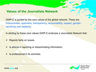 Values of the Journalists Network GWP-C is guided by the core values of the global network. These are  inclusiveness, openness, transparency, accountability, respect, gender- sensitivity and solidarity.  In abiding by these core values GWP-C endorses a Journalists Network that: Reports fairly on issues. Is ethical in reporting or disseminating information.  Is professional in its activities.  