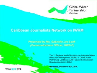 Caribbean Journalists Network on IWRM  Presented by Ms. Gabrielle Lee Look  (Communications Officer, GWP-C) The 1 st  Regional Media Workshop on Integrated Water Resources Management (IWRM) of Global Water Partnership-Caribbean (GWP-C) and the Caribbean Broadcasting Union (CBU).  Barbados, December 10 th , 2010.  