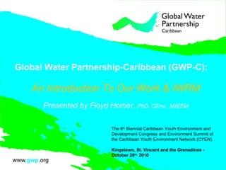 Global Water Partnership-Caribbean (GWP-C): An Introduction To Our Work & IWRM Presented by Floyd Homer,  PhD, CEnv., MIEEM The 8 th  Biennial Caribbean Youth Environment and Development Congress and Environment Summit of the Caribbean Youth Environment Network (CYEN).  Kingstown, St. Vincent and the Grenadines -  October 28 th,  2010  