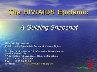 The HIV/AIDS Epidemic

            A Guiding Snapshot

Rouzeh Eghtessadi
Public Health Specialist- Gender & Human Rights

Southern Africa HIV/AIDS Information Dissemination
Service (SAfAIDS)
17 Beveridge Rd, Avondale, Harare, Zimbabwe
Tel:     +263 33 61 93/4
Fax:
Website:
         +263 33 61 95
                 http:// www.safaids.org.zw
                                                          
                                                     SAfAIDS
 