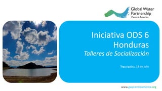 www.gwpcentroamerica.org
Iniciativa ODS 6
Honduras
Talleres de Socialización
Tegucigalpa, 18 de julio
 