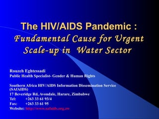 The HIV/AIDS Pandemic :
  Fundamental Cause for Urgent
    Scale-up in Water Sector

Rouzeh Eghtessadi
Public Health Specialist- Gender & Human Rights

Southern Africa HIV/AIDS Information Dissemination Service
(SAfAIDS)
17 Beveridge Rd, Avondale, Harare, Zimbabwe
Tel:     +263 33 61 93/4
Fax:     +263 33 61 95
Website: http://www.safaids.org.zw
 