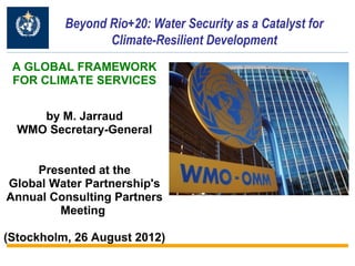 Beyond Rio+20: Water Security as a Catalyst for
                 Climate-Resilient Development
 A GLOBAL FRAMEWORK
 FOR CLIMATE SERVICES


     by M. Jarraud
  WMO Secretary-General


    Presented at the
Global Water Partnership's
Annual Consulting Partners
        Meeting

(Stockholm, 26 August 2012)
 