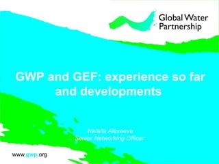 GWP and GEF: experience so far
and developments
Natalia Alexeeva
Senior Networking Officer
 