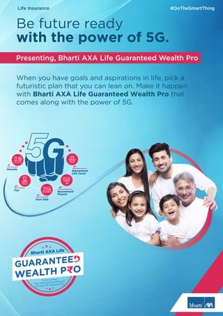 When you have goals and aspirations in life, pick a
futuristic plan that you can lean on. Make it happen
with Bharti AXA Life Guaranteed Wealth Pro that
comes along with the power of 5G.
Presenting, Bharti AXA Life Guaranteed Wealth Pro
Be future ready
with the power of 5G.
1st
Parents
2nd
You
3rd
Your Kids
4th
Guaranteed
Payout
5th
Guaranteed
Life Cover
Bharti AXA Life
A Non-Linked,
Non-Participating Individual
Savings Life Insurance Plan
Life Insurance #DoTheSmartThing
 