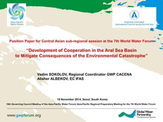 Position Paper for Central Asian sub-regional session at the 7th World Water Forum 
“Development of Cooperation in the Aral Sea Basin 
to Mitigate Consequences of the Environmental Catastrophe” 
Vadim SOKOLOV, Regional Coordinator GWP CACENA 
Alisher ALBEKOV, EC IFAS 
19 November 2014, Seoul, South Korea 
16th Governing Council Meeting of the Asia-Pacific Water Forum/ Asia-Pacific Regional Preparatory Meeting for the 7th World Water Forum 
 
