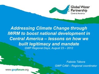 Addressing Climate Change through
IWRM to boost national development in
 Central America – lessons on how we
     built legitimacy and mandate
       GWP Regional Days, August 23 – 2012




                                  Fabiola Tábora
                            GWP CAM – Regional coordinator
 