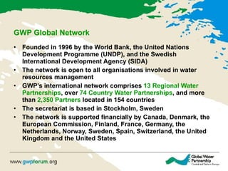 GWP  Global  Network   F ounded in 1996 by the World Bank, the United Nations Development Programme (UNDP), and the Swedish International Development Agency (SIDA)   The network is open to all organisations involved in water resources management   GWP’s international network comprises  13 Regional Water Partnerships , over  74 Country Water Partnerships , and more than  2,350 Partners  located in 154 countries  The secretariat is based in Stockholm, Sweden   The network is supported financially by Canada, Denmark, the European Commission, Finland, France, Germany, the Netherlands, Norway, Sweden, Spain, Switzerland, the United Kingdom and the United States   