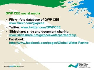 GWP CEE social media Flickr: foto database of GWP CEE  www.flickr.com/gwpcee Twitter:  www.twitter.com /GWPCEE   Slideshare: slide and document sharing  www.slideshare.net/gwpceewaterpartnership   Facebook:  http://www.facebook.com/pages/Global-Water-Partnership-Central-and-Eastern-Europe/102043026503115   