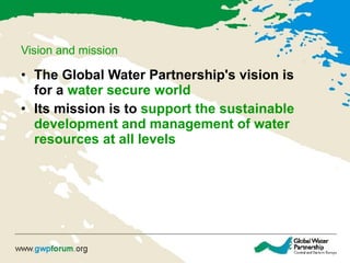 Vision and mission The Global Water Partnership's vision is for a  water secure world   Its mission is to  support the sustainable development and management of water resources at all levels   