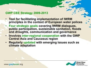 GWP CEE Strategy 2009-2013   Tool for facilitating implementation of IWRM principles in the context of European water polices  Four strategic goals  covering  IWRM  dialogues, public participation, sustainable sanitation, floods and droughts, communication and governance  Involves  inter-regional cooperation  with the GWP Central Asia and Caucasus region  Regularly  updated  with emerging issues such as climate adaptation   