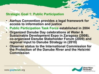 Strategic Goal 1: Public Participation   Aarhus Convention provides a legal framework for access to information and justice  Public Participation Task Force  established in 2004  Organized Danube Day celebrations at Water & Sustainable Development Expo in Zaragoza (2008), co-organized Danube Stakeholder Forum (2009) and regional input to Danube Strategy in (2010)  Observer status to the International Commission for the Protection of the Danube River and the Helsinki Commission  