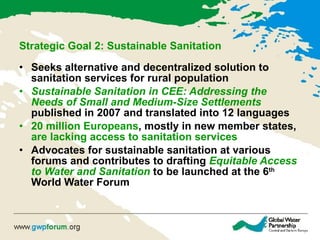 Strategic Goal 2: Sustainable Sanitation   Seeks alternative and decentralized solution to sanitation services for rural population  Sustainable Sanitation in CEE: Addressing the Needs of Small and Medium-Size Settlements   published in 2007 and translated into 12 languages  20 million Europeans , mostly in new member states,  are lacking access to sanitation services   Advocates for sustainable sanitation at various forums and contributes to drafting  Equitable Access to Water and Sanitation  to be launched at the 6 th  World Water Forum 
