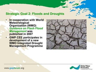 Strategic Goal 2: Floods and Droughts   In  cooperation with World Meteorological Organization (WMO)  Guidance on Flash Flood Management   was published in 2007   GWP CEE participate s  in development of a new WMO Integrated Drought Management Programme 