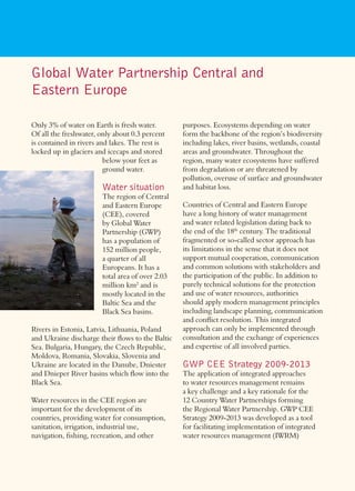 Global Water Partnership Central and
Eastern Europe

Only 3% of water on Earth is fresh water.        purposes. Ecosystems depending on water
Of all the freshwater, only about 0.3 percent    form the backbone of the region’s biodiversity
is contained in rivers and lakes. The rest is    including lakes, river basins, wetlands, coastal
locked up in glaciers and icecaps and stored     areas and groundwater. Throughout the
                         below your feet as      region, many water ecosystems have suffered
                         ground water.           from degradation or are threatened by
                                                 pollution, overuse of surface and groundwater
                       Water situation           and habitat loss.
                       The region of Central
                       and Eastern Europe        Countries of Central and Eastern Europe
                       (CEE), covered            have a long history of water management
                       by Global Water           and water related legislation dating back to
                       Partnership (GWP)         the end of the 18th century. The traditional
                       has a population of       fragmented or so-called sector approach has
                       152 million people,       its limitations in the sense that it does not
                       a quarter of all          support mutual cooperation, communication
                       Europeans. It has a       and common solutions with stakeholders and
                       total area of over 2.03   the participation of the public. In addition to
                       million km2 and is        purely technical solutions for the protection
                       mostly located in the     and use of water resources, authorities
                       Baltic Sea and the        should apply modern management principles
                       Black Sea basins.         including landscape planning, communication
                                                 and conﬂict resolution. This integrated
Rivers in Estonia, Latvia, Lithuania, Poland     approach can only be implemented through
and Ukraine discharge their ﬂows to the Baltic   consultation and the exchange of experiences
Sea. Bulgaria, Hungary, the Czech Republic,      and expertise of all involved parties.
Moldova, Romania, Slovakia, Slovenia and
Ukraine are located in the Danube, Dniester      GWP CEE Strategy 2009-2013
and Dnieper River basins which ﬂow into the      The application of integrated approaches
Black Sea.                                       to water resources management remains
                                                 a key challenge and a key rationale for the
Water resources in the CEE region are            12 Country Water Partnerships forming
important for the development of its             the Regional Water Partnership. GWP CEE
countries, providing water for consumption,      Strategy 2009-2013 was developed as a tool
sanitation, irrigation, industrial use,          for facilitating implementation of integrated
navigation, ﬁshing, recreation, and other        water resources management (IWRM)
 