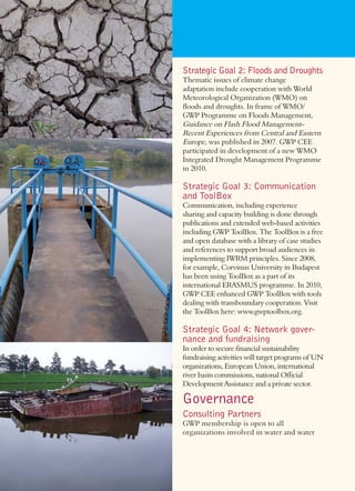 Strategic Goal 2: Floods and Droughts
Thematic issues of climate change
adaptation include cooperation with World
Meteorological Organization (WMO) on
ﬂoods and droughts. In frame of WMO/
GWP Programme on Floods Management,
Guidance on Flash Flood Management-
Recent Experiences from Central and Eastern
Europe, was published in 2007. GWP CEE
participated in development of a new WMO
Integrated Drought Management Programme
in 2010.

Strategic Goal 3: Communication
and ToolBox
Communication, including experience
sharing and capacity building is done through
publications and extended web-based activities
including GWP ToolBox. The ToolBox is a free
and open database with a library of case studies
and references to support broad audiences in
implementing IWRM principles. Since 2008,
for example, Corvinus University in Budapest
has been using ToolBox as a part of its
international ERASMUS programme. In 2010,
GWP CEE enhanced GWP ToolBox with tools
dealing with transboundary cooperation. Visit
the ToolBox here: www.gwptoolbox.org.

Strategic Goal 4: Network gover-
nance and fundraising
In order to secure ﬁnancial sustainability
fundraising activities will target programs of UN
organizations, European Union, international
river basin commissions, national Ofﬁcial
Development Assistance and a private sector.

Governance
Consulting Partners
GWP membership is open to all
organizations involved in water and water
 