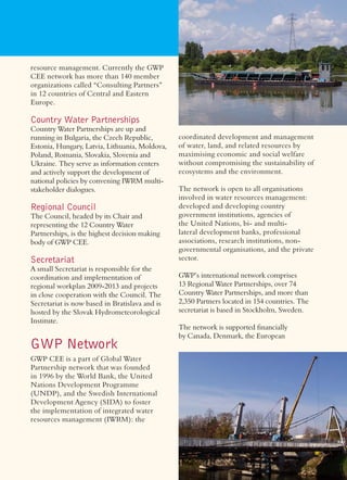 resource management. Currently the GWP
CEE network has more than 140 member
organizations called “Consulting Partners”
in 12 countries of Central and Eastern
Europe.

Country Water Partnerships
Country Water Partnerships are up and
running in Bulgaria, the Czech Republic,        coordinated development and management
Estonia, Hungary, Latvia, Lithuania, Moldova,   of water, land, and related resources by
Poland, Romania, Slovakia, Slovenia and         maximising economic and social welfare
Ukraine. They serve as information centers      without compromising the sustainability of
and actively support the development of         ecosystems and the environment.
national policies by convening IWRM multi-
stakeholder dialogues.                          The network is open to all organisations
                                                involved in water resources management:
Regional Council                                developed and developing country
The Council, headed by its Chair and            government institutions, agencies of
representing the 12 Country Water               the United Nations, bi- and multi-
Partnerships, is the highest decision making    lateral development banks, professional
body of GWP CEE.                                associations, research institutions, non-
                                                governmental organisations, and the private
Secretariat                                     sector.
A small Secretariat is responsible for the
coordination and implementation of              GWP’s international network comprises
regional workplan 2009-2013 and projects        13 Regional Water Partnerships, over 74
in close cooperation with the Council. The      Country Water Partnerships, and more than
Secretariat is now based in Bratislava and is   2,350 Partners located in 154 countries. The
hosted by the Slovak Hydrometeorological        secretariat is based in Stockholm, Sweden.
Institute.
                                                The network is supported ﬁnancially
                                                by Canada, Denmark, the European
GWP Network
GWP CEE is a part of Global Water
Partnership network that was founded
in 1996 by the World Bank, the United
Nations Development Programme
(UNDP), and the Swedish International
Development Agency (SIDA) to foster
the implementation of integrated water
resources management (IWRM): the
 