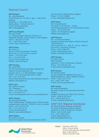 Regional Council:
GWP Bulgaria                                             sos Hincesti 58, 2028 Chisinau, Moldova
Ms. Galia Bardarska                                      Phone: +373 22 738889
Hristo Belchev Str. 14, ﬂoor 1, app. 1, 1000 Soﬁa,       E-mail: drumead25@yahoo.com
Bulgaria
Phone/Fax: + 359 2 987 04 61                             GWP Poland
Mobile phone: +359 887 602 672                           Mr. Tomasz Okruszko
E-mail: bardarska@dir.bg                                 University of Life Sciences – SGGW
Web: www.gwpbg.org                                       159 Nowoursynowska Str, 02-766 Warszaw, Poland
                                                         Phone: +48 22 5935 300
GWP Czech Republic                                       E-mail: t.okruszko@levis.sggw.pl
Mr. Mark Rieder                                          Website: www.gwppl.org
T. G. Masaryk Water Research Institute, p.r.i.
Podlabská 30/2582, 160 00 Praha 6, Czech Republic        GWP Romania
Phone: +420 220 197 200                                  Mr. Liviu-Nicolae Popescu
Fax: +420 22431 0450                                     Asociatia Parteneriatul Global al Apei din Romania
E-mail: mark_rieder@vuv.cz                               “GWP-Romania”
                                                         Alea Fizicienilor no 4 , Bloc 3C , Ap 16 , Sector 3,
GWP Estonia                                              Cod 032113, Bucharest, Romania
Mr. Harry Liiv                                           Phone +40 21 3480 947
Ministry of the Environment of Estonia                   E-mail: lipopesc@gmail.com
Narva mnt 7a, 15172 Tallinn, Estonia                     Website: www.gwp-romania.ro
Phone: +372 62 62 850
Fax: +372 62 62 928                                      GWP Slovakia
E-mail: harry.liiv@envir.ee                              Mr. Peter Roncak
Website: www.veeyhing.ee                                 GWP Slovakia
                                                         Jeseniova 17, 833 15 Bratislava, Slovakia
GWP Hungary                                              Phone: +421 905 619 107
Mr. János Fehér                                          E-mail: peter.roncak@gmail.com
VITUKI Environmental and Water Management
Research Institute Nonproﬁt Ltd.                         GWP Slovenia
Kvassay Jenö út 1, H-1095 Budapest, Hungary              Ms. Martina Zupan
Phone: +36 1 2158 160 (dial up ext. 2308)                Limnos Company for Applied Ecology d.o.o.
Fax: +36 1 2161 514                                      Podlimbarskega 31, 1000 Ljubljana, Slovenia
E-mail: feher.janos@vituki.hu, feher.medve@t-online.hu   Phone: +386 1 427 32 45
Website: www.gwpmo.hu                                    Fax: +386 1 505 73 86
                                                         E-mail: martina.zupan@siol.net
GWP Latvia
Ms. Sandra Krivmane                                      GWP Ukraine
JSC “Olainfarm”                                          Mr. Andriy Demydenko
Phone: +371 6701 3784                                    Ukrainian Center of Environmental and Water
Fax: +371 6701 3777                                      Projects
E-mail: skrivmane@olainfarm.lv, skrivmane@inbox.lv       Prospekt Glushkova 42, 03187 Kiev, Ukraine
                                                         Phone: +380 50 352 96 70
GWP Lithuania                                            Fax: +380 44 526 36 15
Mr. Bernardas Paukstys                                   E-mail: andriyd@ucewp.kiev.ua
Public Establishment “Vandens namai” (Water House)
Juozapaviciaus street 6/2, LT-09310 Vilnius, Lithuania   GWP CEE Regional Secretariat:
Phone: +370 5 275 72 78                                  Mr. Milan Matuska, Regional Coordinator
Fax: +370 5 275 72 78                                    c/o Slovak Hydrometeorological Institute
E-mail: bernardas@iti.lt                                 Jeseniova 17, 833 15 Bratislava, Slovakia
Website: www.vandensklubas.lt                            Phone: +421 2 5941 5224
                                                         Fax: +421 2 5941 5273
GWP Moldova                                              E-mail: gwpcee@shmu.sk
Mr. Dumitru Drumea                                       Web: www.gwpceeforum.org
Center for Strategic Environmental Studies (ECOS)


                                                               Imprint   Publisher: GWP CEE
                                                                         Editor: Richard Muller
                                                                         Pictures: Milan Matuska, Richard Muller
                                                                         Map: Ludovit Molnar
                                                                         Edition: December 2010
 