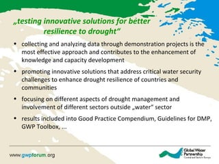 „testing innovative solutions for better
resilience to drought“
• collecting and analyzing data through demonstration projects is the
most effective approach and contributes to the enhancement of
knowledge and capacity development
• promoting innovative solutions that address critical water security
challenges to enhance drought resilience of countries and
communities
• focusing on different aspects of drought management and
involvement of different sectors outside „water“ sector
• results included into Good Practice Compendium, Guidelines for DMP,
GWP Toolbox, ...
 