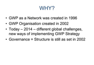 WHY?
• GWP as a Network was created in 1996
• GWP Organisation created in 2002
• Today – 2014 – different global challenges,
new ways of implementing GWP Strategy
• Governance = Structure is still as set in 2002
 