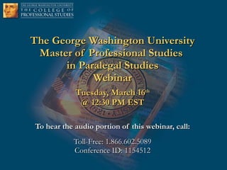 The George Washington University Master of Professional Studies  in Paralegal Studies Webinar Tuesday, March 16 th @ 12:30 PM EST To hear the audio portion of this webinar, call: Toll-Free: 1.866.602.5089 Conference ID: 1154512 