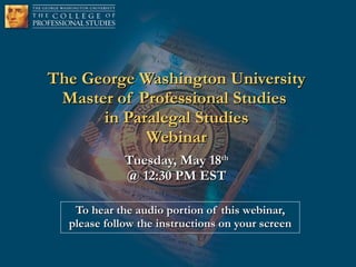The George Washington University Master of Professional Studies  in Paralegal Studies Webinar Tuesday, May 18 th @ 12:30 PM EST To hear the audio portion of this webinar, please follow the instructions on your screen 