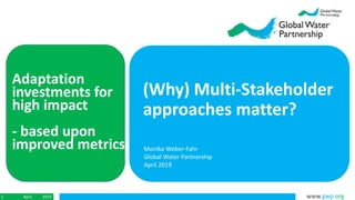 www.gwp.orgApril 20191
Adaptation
investments for
high impact
- based upon
improved metrics
(Why) Multi-Stakeholder
approaches matter?
Monika Weber-Fahr
Global Water Partnership
April 2019
 