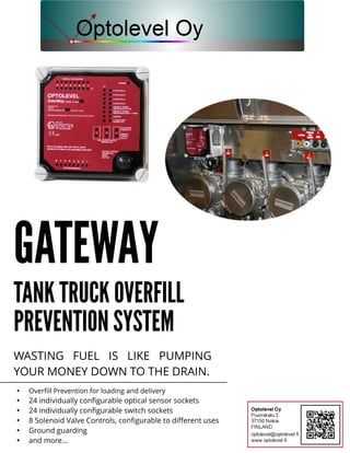 GATEWAY
TANKTRUCKOVERFILL
PREVENTIONSYSTEM
WASTING FUEL IS LIKE PUMPING
YOUR MONEY DOWN TO THEDRAIN.
- Overfill Prevention for loading and delivery
- 24 individually configurable optical sensor sockets
- 24 individually configurable switch sockets
- 8 Solenoid Valve Controls, configurable to different uses
- Ground guarding
- and more...
 