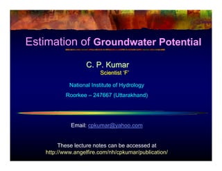 Estimation of Groundwater Potential
                   C. P. Kumar
                         Scientist ‘F’

             National Institute of Hydrology
           Roorkee – 247667 (Uttarakhand)




             Email: cpkumar@yahoo.com


         These lecture notes can be accessed at
    http://www.angelfire.com/nh/cpkumar/publication/
 
