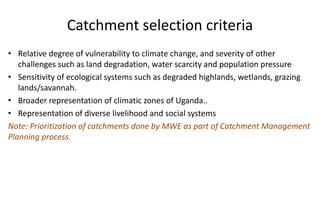 Catchment selection criteria
• Relative degree of vulnerability to climate change, and severity of other
challenges such as land degradation, water scarcity and population pressure
• Sensitivity of ecological systems such as degraded highlands, wetlands, grazing
lands/savannah.
• Broader representation of climatic zones of Uganda..
• Representation of diverse livelihood and social systems
Note: Prioritization of catchments done by MWE as part of Catchment Management
Planning process.
 