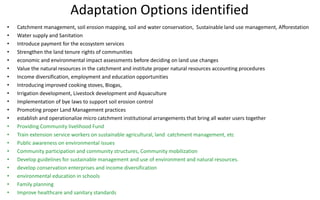 Adaptation Options identified
• Catchment management, soil erosion mapping, soil and water conservation, Sustainable land use management, Afforestation
• Water supply and Sanitation
• Introduce payment for the ecosystem services
• Strengthen the land tenure rights of communities
• economic and environmental impact assessments before deciding on land use changes
• Value the natural resources in the catchment and institute proper natural resources accounting procedures
• Income diversification, employment and education opportunities
• Introducing improved cooking stoves, Biogas,
• Irrigation development, Livestock development and Aquaculture
• Implementation of bye laws to support soil erosion control
• Promoting proper Land Management practices
• establish and operationalize micro catchment institutional arrangements that bring all water users together
• Providing Community livelihood Fund
• Train extension service workers on sustainable agricultural, land catchment management, etc
• Public awareness on environmental issues
• Community participation and community structures, Community mobilization
• Develop guidelines for sustainable management and use of environment and natural resources.
• develop conservation enterprises and income diversification
• environmental education in schools
• Family planning
• Improve healthcare and sanitary standards
 