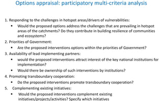 Options appraisal: participatory multi-criteria analysis
1. Responding to the challenges in hotspot areas/drivers of vulnerabilities:
 Would the proposed options address the challenges that are prevailing in hotspot
areas of the catchments? Do they contribute in building resilience of communities
and ecosystems?
2. Priorities of Government:
 Are the proposed interventions options within the priorities of Government?
3. Availability of lead implementing partners:
 would the proposed interventions attract interest of the key national institutions for
implementation?
 Would there be ownership of such interventions by institutions?
4. Promoting transboundary cooperation:
 Do the proposed interventions promote transboundary cooperation?
5. Complementing existing initiatives:
 Would the proposed interventions complement existing
initiatives/projects/activities? Specify which initiatives
 