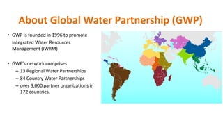 About Global Water Partnership (GWP)
• GWP is founded in 1996 to promote
Integrated Water Resources
Management (IWRM)
• GWP's network comprises
– 13 Regional Water Partnerships
– 84 Country Water Partnerships
– over 3,000 partner organizations in
172 countries.
 