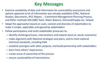 Key Messages
• Examine availability of data and information for vulnerability assessment and
options appraisal (a lot of information was already available)-ICPAC, National
Studies, Documents, IPCC Report…--Catchment Management Planning Process,
and Other methods DSS (NBI) Tools, Water Balance, Demand/Supply etc. helped
• Adapt the approaches based on scale, context and diversity of stakeholders to
make it simple, applicable and agreed by stakeholders
• Follow participatory and multi-stakeholder processes to:
– identify challenges/issues, interventions and impacts (envt.al, social, economic)
– make alignment with National strategies and plans; and to meet national
technical standards, including ESIA
– establish synergies with other projects, and build partnership with stakeholders
– learn from others’ experiences
– create sense of ownership of the process
– ensure sustainability of interventions
 