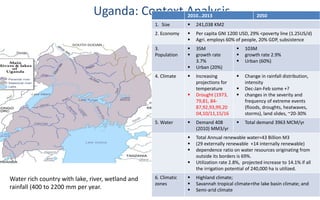 Uganda: Context Analysis2010…2013 2050
1. Size  241,038 KM2
2. Economy  Per capita GNI 1200 USD, 29% <poverty line (1.25US/d)
 Agri. employs 60% of people, 20% GDP, subsistence
3.
Population
 35M
 growth rate
3.7%
 Urban (20%)
 103M
 growth rate 2.9%
 Urban (60%)
4. Climate  Increasing
projections for
temperature
 Drought (1973,
79,81, 84-
87,92,93,99,20
04,10/11,15/16
 Change in rainfall distribution,
intensity
 Dec-Jan-Feb some +?
 changes in the severity and
frequency of extreme events
(floods, droughts, heatwaves,
storms), land slides, ~20-30%
5. Water  Demand 408
(2010) MM3/yr
 Total demand 3963 MCM/yr
 Total Annual renewable water=43 Billion M3
 (29 externally renewable +14 internally renewable)
 dependence ratio on water resources originating from
outside its borders is 69%.
 Utilization rate 2.8%, projected increase to 14.1% if all
the irrigation potential of 240,000 ha is utilized.
6. Climatic
zones
 Highland climate;
 Savannah tropical climate+the lake basin climate; and
 Semi-arid climate
Water rich country with lake, river, wetland and
rainfall (400 to 2200 mm per year.
 