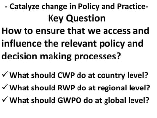 How to ensure that we access and
influence the relevant policy and
decision making processes?
What should CWP do at country level?
What should RWP do at regional level?
What should GWPO do at global level?
- Catalyze change in Policy and Practice-
Key Question
 