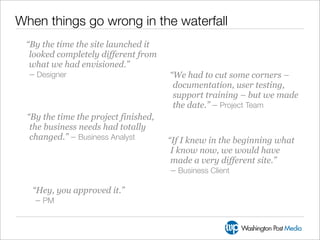 When things go wrong in the waterfall
 “By the time the site launched it
  looked completely different from
  what we had envisioned.”
  – Designer                           “We had to cut some corners –
                                        documentation, user testing,
                                        support training – but we made
                                        the date.” – Project Team
  “By the time the project finished,
   the business needs had totally
   changed.” – Business Analyst        “If I knew in the beginning what
                                        I know now, we would have
                                        made a very different site.”
                                        – Business Client

   “Hey, you approved it.”
    – PM
 