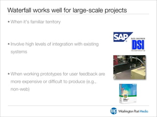 Waterfall works well for large-scale projects
• When it's familiar territory



• Involve high levels of integration with existing
 systems



• When working prototypes for user feedback are
 more expensive or difﬁcult to produce (e.g.,
 non-web)
 