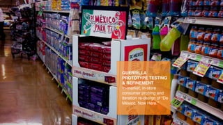 GUERRILLA
PROTOTYPE TESTING
& REFINEMENT
In-market, in-store
consumer probing and
iteration re-design of “De
México, Now Here.”
 