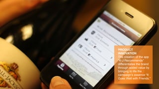 PRODUCT
INNOVATION
The creation of the app
“K-J Recommends”
differentiates the brand
through added value by
bringing to life the
campaign’s essence “It
Goes Well with Friends.”
 