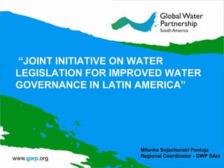 “JOINT INITIATIVE ON WATER
LEGISLATION FOR IMPROVED WATER
GOVERNANCE IN LATIN AMERICA”




                    Milenka Sojachenski Pantoja
                    Regional Coordinator - GWP SAm
 