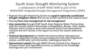 South Asian Drought Monitoring System
a collaboration of GWP-WMO-IWMI as part of the
WMO/GWP Integrated Drought Management Programme (IDMP)
• Regional Drought Monitoring System to support regionally coordinated
drought mitigation efforts that can be further tailored to the national level
• Moving from crisis management to risk management
• User ownership through GWP South Asian Regional Water Partnerships
with the Country Water Partnerships in Bangladesh, Bhutan, India, Nepal,
Pakistan and Sri Lanka to work with relevant actors from Government,
research and civil society in the region to ensure the system addresses
need.
• Technical development by CGIAR International Water Management
Institute integrating remote sensing and ground truth data (vegetation
indices, rainfall data, soil information, hydrological data) for
• Government support through WMO Climate Outlook Fora, Regional
Climate Centers and HydroMet Services as platforms for knowledge
exchange and user involvement
 