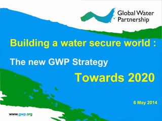 Building a water secure world :
The new GWP Strategy
Towards 2020
6 May 2014
 