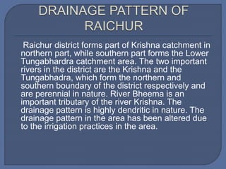 Raichur district forms part of Krishna catchment in
northern part, while southern part forms the Lower
Tungabhardra catchment area. The two important
rivers in the district are the Krishna and the
Tungabhadra, which form the northern and
southern boundary of the district respectively and
are perennial in nature. River Bheema is an
important tributary of the river Krishna. The
drainage pattern is highly dendritic in nature. The
drainage pattern in the area has been altered due
to the irrigation practices in the area.
 