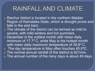  Raichur district is located in the northern Maidan
Region of Karnataka State, which is drought prone and
falls in the arid tract.
 The climate of the district can be termed as mild to
severe, with mild winters and hot summers.
 December is the coldest month with mean daily
minimum of 17.7º C, while May is the hottest month
with mean daily maximum temperature of 39.8º C.
 The day temperature in May often touches 45.0ºC.
 The normal annual rainfall of the district is 621mm.
 The annual number of the rainy days is about 49 days.
 