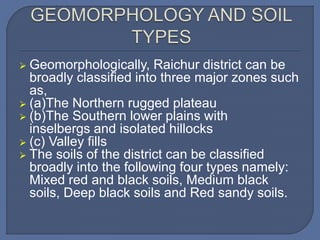  Geomorphologically, Raichur district can be
broadly classified into three major zones such
as,
 (a)The Northern rugged plateau
 (b)The Southern lower plains with
inselbergs and isolated hillocks
 (c) Valley fills
 The soils of the district can be classified
broadly into the following four types namely:
Mixed red and black soils, Medium black
soils, Deep black soils and Red sandy soils.
 